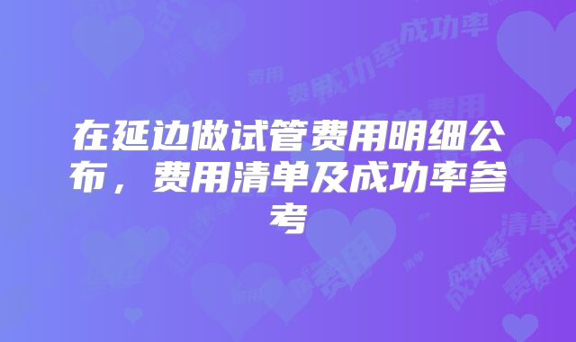 在延边做试管费用明细公布，费用清单及成功率参考