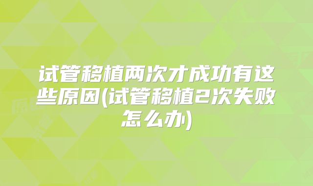 试管移植两次才成功有这些原因(试管移植2次失败怎么办)