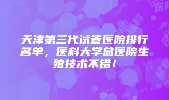 天津第三代试管医院排行名单，医科大学总医院生殖技术不错！