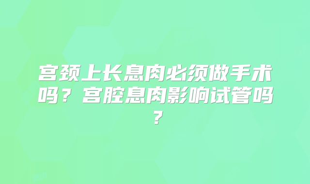 宫颈上长息肉必须做手术吗？宫腔息肉影响试管吗？