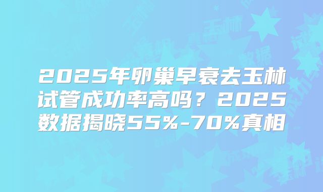 2025年卵巢早衰去玉林试管成功率高吗？2025数据揭晓55%-70%真相