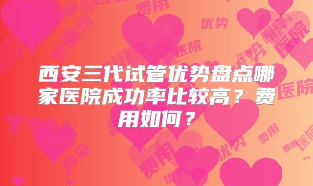 西安三代试管优势盘点哪家医院成功率比较高？费用如何？