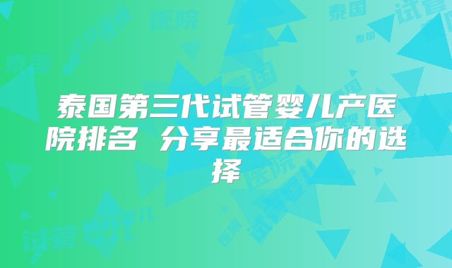 泰国第三代试管婴儿产医院排名 分享最适合你的选择