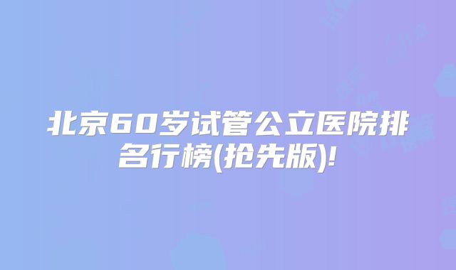 北京60岁试管公立医院排名行榜(抢先版)!
