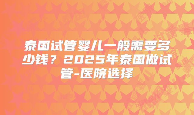 泰国试管婴儿一般需要多少钱?2025年泰国做试管-医院选择