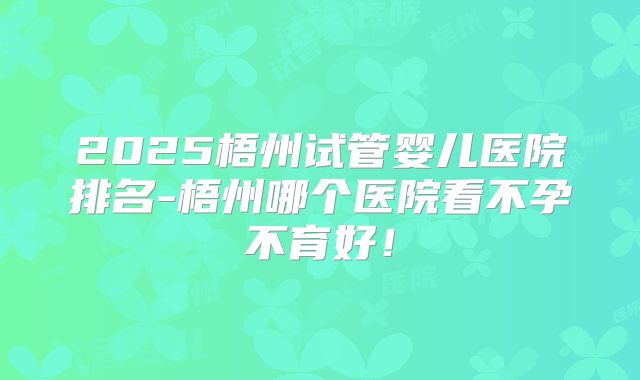 2025梧州试管婴儿医院排名-梧州哪个医院看不孕不育好！