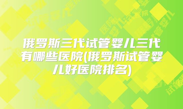 俄罗斯三代试管婴儿三代有哪些医院(俄罗斯试管婴儿好医院排名)