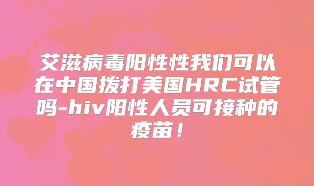 艾滋病毒阳性性我们可以在中国拨打美国HRC试管吗-hiv阳性人员可接种的疫苗！