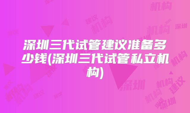 深圳三代试管建议准备多少钱(深圳三代试管私立机构)