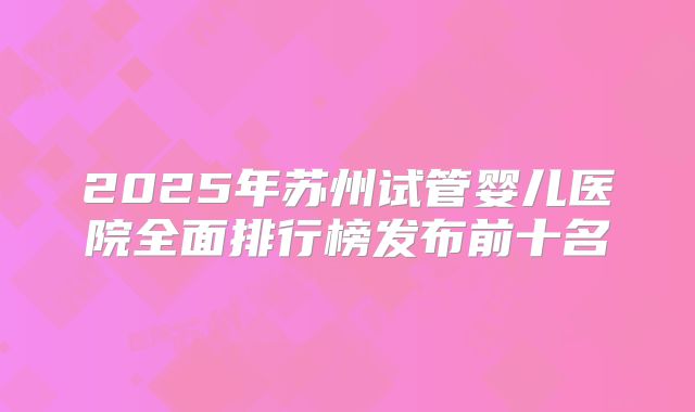2025年苏州试管婴儿医院全面排行榜发布前十名