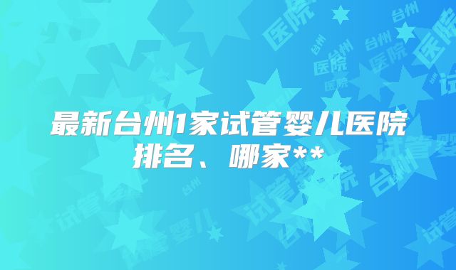 最新台州1家试管婴儿医院排名、哪家**