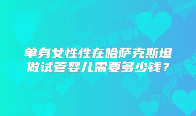 单身女性性在哈萨克斯坦做试管婴儿需要多少钱？
