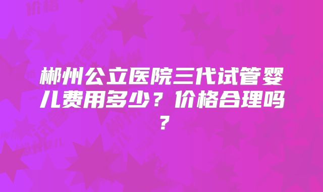 郴州公立医院三代试管婴儿费用多少？价格合理吗？