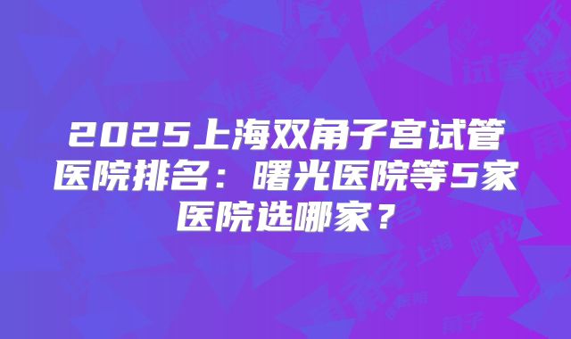 2025上海双角子宫试管医院排名:曙光医院等5家医院选哪家?