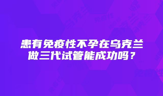患有免疫性不孕在乌克兰做三代试管能成功吗?