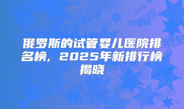 俄罗斯的试管婴儿医院排名榜, 2025年新排行榜揭晓