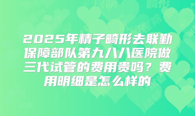 2025年精子畸形去联勤保障部队第九八八医院做三代试管的费用贵吗?费用明细是怎么样的