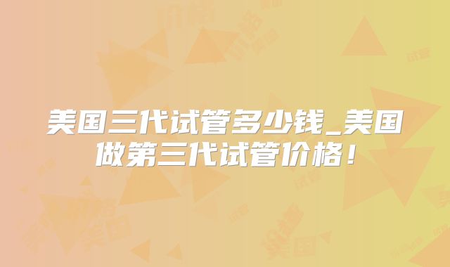美国三代试管多少钱_美国做第三代试管价格！