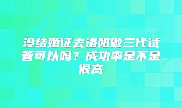 没结婚证去洛阳做三代试管可以吗？成功率是不是很高