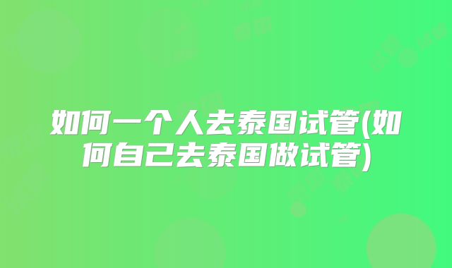 如何一个人去泰国试管(如何自己去泰国做试管)