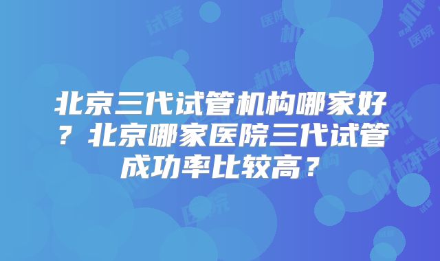 北京三代试管机构哪家好？北京哪家医院三代试管成功率比较高？