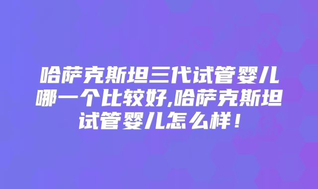哈萨克斯坦三代试管婴儿哪一个比较好,哈萨克斯坦试管婴儿怎么样！