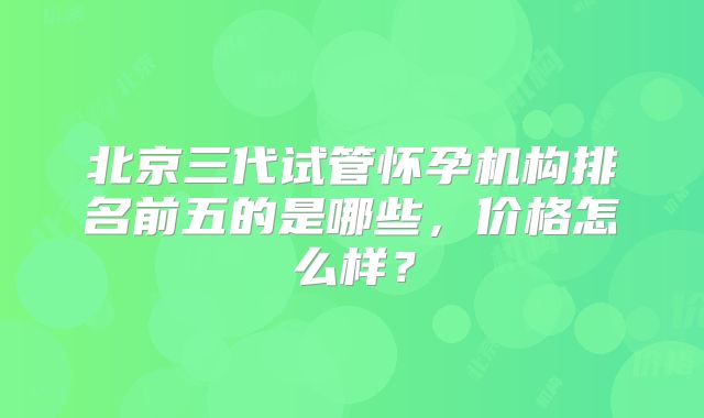 北京三代试管怀孕机构排名前五的是哪些,价格怎么样?