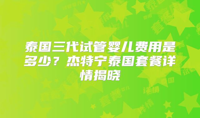 泰国三代试管婴儿费用是多少？杰特宁泰国套餐详情揭晓