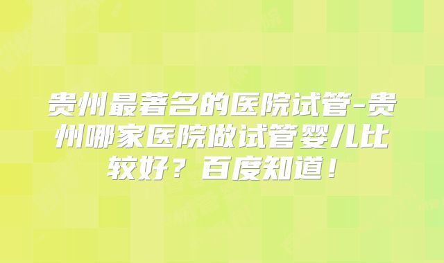 贵州最著名的医院试管-贵州哪家医院做试管婴儿比较好？百度知道！