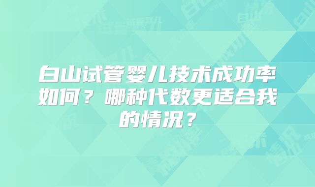 白山试管婴儿技术成功率如何？哪种代数更适合我的情况？