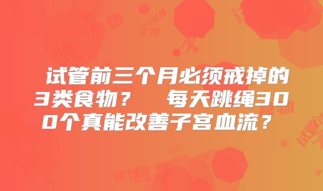 ‌试管前三个月必须戒掉的3类食物？‌‌每天跳绳300个真能改善子宫血流？‌
