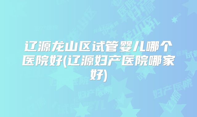 辽源龙山区试管婴儿哪个医院好(辽源妇产医院哪家好)