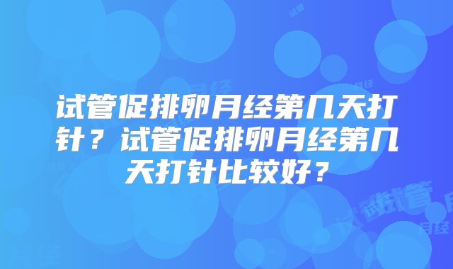 试管促排卵月经第几天打针?试管促排卵月经第几天打针比较好?
