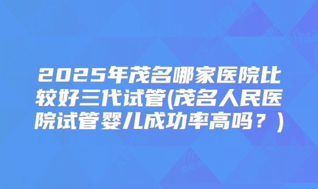 2025年茂名哪家医院比较好三代试管(茂名人民医院试管婴儿成功率高吗？)