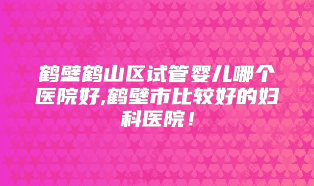鹤壁鹤山区试管婴儿哪个医院好,鹤壁市比较好的妇科医院！