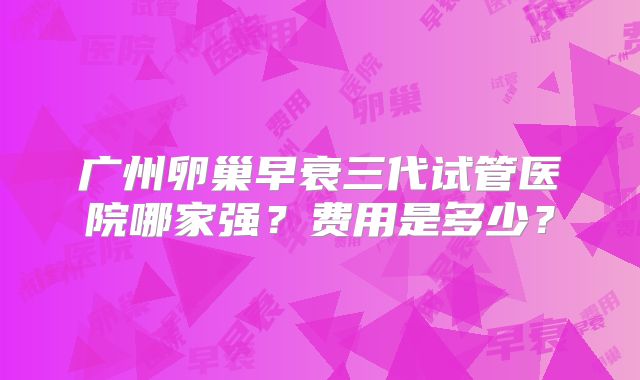 广州卵巢早衰三代试管医院哪家强？费用是多少？
