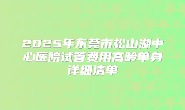 2025年东莞市松山湖中心医院试管费用高龄单身详细清单