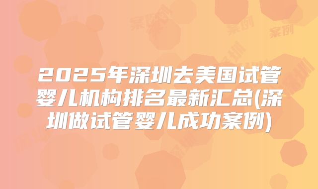 2025年深圳去美国试管婴儿机构排名最新汇总(深圳做试管婴儿成功案例)