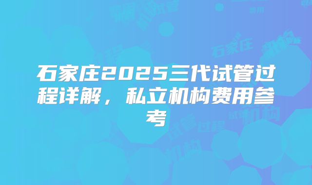 石家庄2025三代试管过程详解，私立机构费用参考