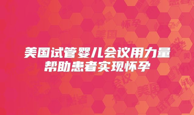 美国试管婴儿会议用力量帮助患者实现怀孕