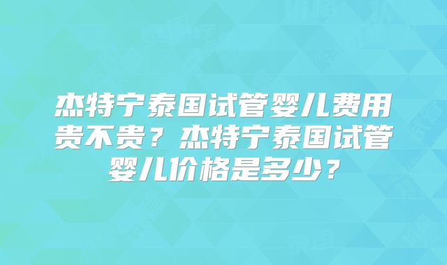 杰特宁泰国试管婴儿费用贵不贵？杰特宁泰国试管婴儿价格是多少？