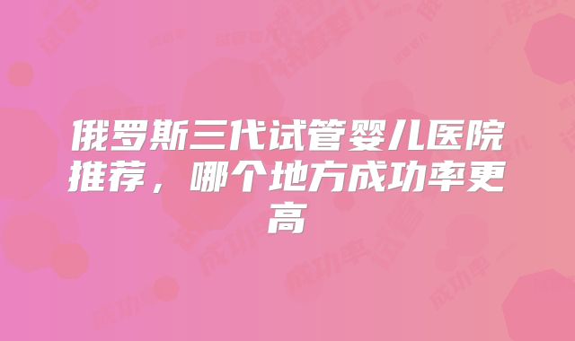俄罗斯三代试管婴儿医院推荐,哪个地方成功率更高