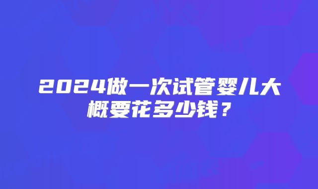 2024做一次试管婴儿大概要花多少钱？