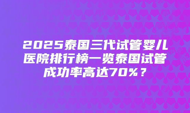 2025泰国三代试管婴儿医院排行榜一览泰国试管成功率高达70%?