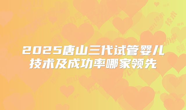 2025唐山三代试管婴儿技术及成功率哪家领先