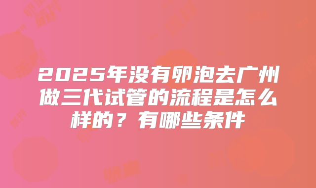 2025年没有卵泡去广州做三代试管的流程是怎么样的?有哪些条件