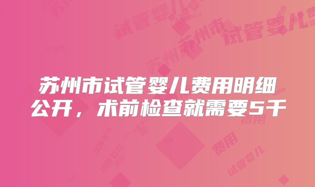 苏州市试管婴儿费用明细公开，术前检查就需要5千