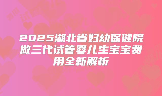2025湖北省妇幼保健院做三代试管婴儿生宝宝费用全新解析
