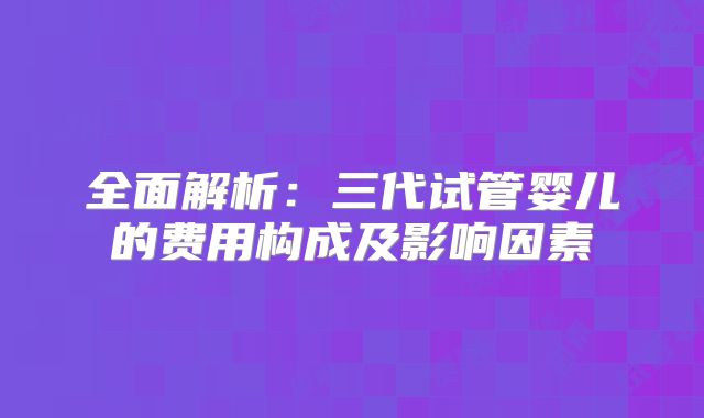 全面解析:三代试管婴儿的费用构成及影响因素