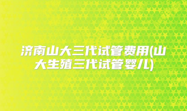 济南山大三代试管费用(山大生殖三代试管婴儿)
